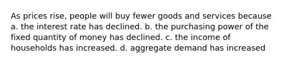 As prices rise, people will buy fewer goods and services because a. the interest rate has declined. b. the purchasing power of the fixed quantity of money has declined. c. the income of households has increased. d. aggregate demand has increased