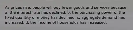 As prices rise, people will buy fewer goods and services because a. the interest rate has declined. b. the purchasing power of the fixed quantity of money has declined. c. aggregate demand has increased. d. the income of households has increased.