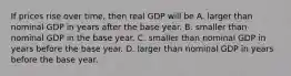 If prices rise over​ time, then real GDP will be A. larger than nominal GDP in years after the base year. B. smaller than nominal GDP in the base year. C. smaller than nominal GDP in years before the base year. D. larger than nominal GDP in years before the base year.