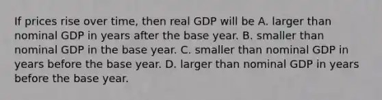 If prices rise over​ time, then real GDP will be A. larger than nominal GDP in years after the base year. B. smaller than nominal GDP in the base year. C. smaller than nominal GDP in years before the base year. D. larger than nominal GDP in years before the base year.