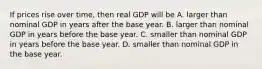 If prices rise over​ time, then real GDP will be A. larger than nominal GDP in years after the base year. B. larger than nominal GDP in years before the base year. C. smaller than nominal GDP in years before the base year. D. smaller than nominal GDP in the base year.