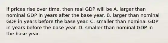 If prices rise over​ time, then real GDP will be A. larger than nominal GDP in years after the base year. B. larger than nominal GDP in years before the base year. C. smaller than nominal GDP in years before the base year. D. smaller than nominal GDP in the base year.