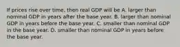 If prices rise over​ time, then real GDP will be A. larger than nominal GDP in years after the base year. B. larger than nominal GDP in years before the base year. C. smaller than nominal GDP in the base year. D. smaller than nominal GDP in years before the base year.