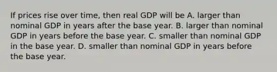 If prices rise over​ time, then real GDP will be A. larger than nominal GDP in years after the base year. B. larger than nominal GDP in years before the base year. C. smaller than nominal GDP in the base year. D. smaller than nominal GDP in years before the base year.