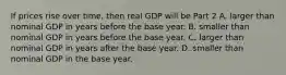 If prices rise over​ time, then real GDP will be Part 2 A. larger than nominal GDP in years before the base year. B. smaller than nominal GDP in years before the base year. C. larger than nominal GDP in years after the base year. D. smaller than nominal GDP in the base year.