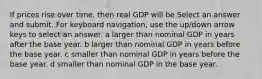 If prices rise over​ time, then real GDP will be Select an answer and submit. For keyboard navigation, use the up/down arrow keys to select an answer. a larger than nominal GDP in years after the base year. b larger than nominal GDP in years before the base year. c smaller than nominal GDP in years before the base year. d smaller than nominal GDP in the base year.