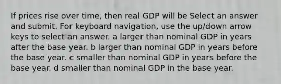 If prices rise over​ time, then real GDP will be Select an answer and submit. For keyboard navigation, use the up/down arrow keys to select an answer. a larger than nominal GDP in years after the base year. b larger than nominal GDP in years before the base year. c smaller than nominal GDP in years before the base year. d smaller than nominal GDP in the base year.