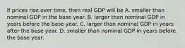 If prices rise over​ time, then real GDP will be A. smaller than nominal GDP in the base year. B. larger than nominal GDP in years before the base year. C. larger than nominal GDP in years after the base year. D. smaller than nominal GDP in years before the base year.