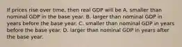 If prices rise over​ time, then real GDP will be A. smaller than nominal GDP in the base year. B. larger than nominal GDP in years before the base year. C. smaller than nominal GDP in years before the base year. D. larger than nominal GDP in years after the base year.