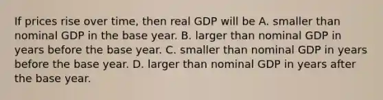 If prices rise over​ time, then real GDP will be A. smaller than nominal GDP in the base year. B. larger than nominal GDP in years before the base year. C. smaller than nominal GDP in years before the base year. D. larger than nominal GDP in years after the base year.