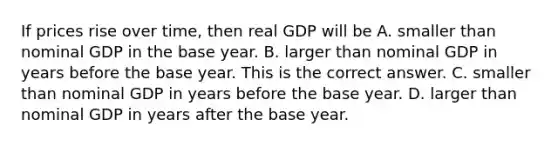 If prices rise over​ time, then real GDP will be A. smaller than nominal GDP in the base year. B. larger than nominal GDP in years before the base year. This is the correct answer. C. smaller than nominal GDP in years before the base year. D. larger than nominal GDP in years after the base year.