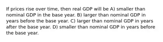 If prices rise over time, then real GDP will be A) smaller than nominal GDP in the base year. B) larger than nominal GDP in years before the base year. C) larger than nominal GDP in years after the base year. D) smaller than nominal GDP in years before the base year.