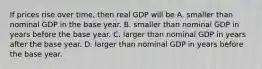 If prices rise over​ time, then real GDP will be A. smaller than nominal GDP in the base year. B. smaller than nominal GDP in years before the base year. C. larger than nominal GDP in years after the base year. D. larger than nominal GDP in years before the base year.