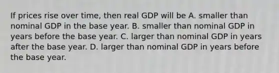 If prices rise over​ time, then real GDP will be A. smaller than nominal GDP in the base year. B. smaller than nominal GDP in years before the base year. C. larger than nominal GDP in years after the base year. D. larger than nominal GDP in years before the base year.