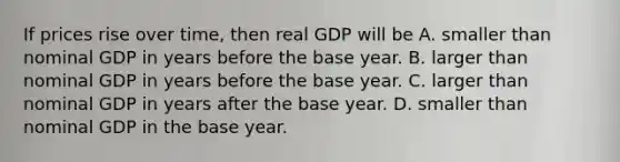 If prices rise over​ time, then real GDP will be A. smaller than nominal GDP in years before the base year. B. larger than nominal GDP in years before the base year. C. larger than nominal GDP in years after the base year. D. smaller than nominal GDP in the base year.