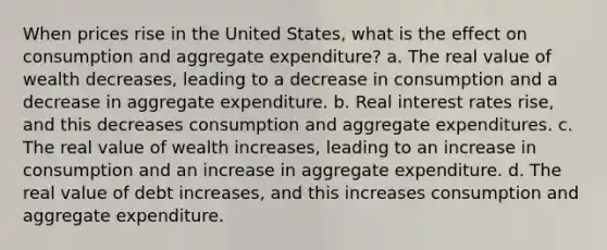 When prices rise in the United States, what is the effect on consumption and aggregate expenditure? a. The real value of wealth decreases, leading to a decrease in consumption and a decrease in aggregate expenditure. b. Real interest rates rise, and this decreases consumption and aggregate expenditures. c. The real value of wealth increases, leading to an increase in consumption and an increase in aggregate expenditure. d. The real value of debt increases, and this increases consumption and aggregate expenditure.