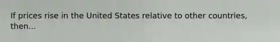 If prices rise in the United States relative to other countries, then...