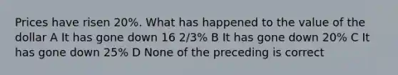 Prices have risen 20%. What has happened to the value of the dollar A It has gone down 16 2/3% B It has gone down 20% C It has gone down 25% D None of the preceding is correct