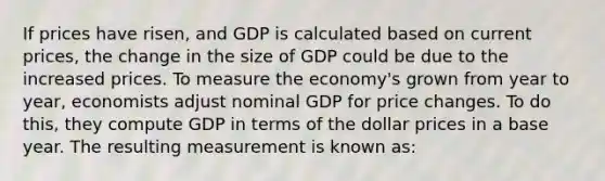 If prices have risen, and GDP is calculated based on current prices, the change in the size of GDP could be due to the increased prices. To measure the economy's grown from year to year, economists adjust nominal GDP for price changes. To do this, they compute GDP in terms of the dollar prices in a base year. The resulting measurement is known as: