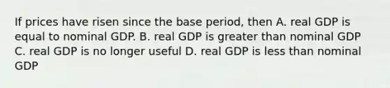 If prices have risen since the base period, then A. real GDP is equal to nominal GDP. B. real GDP is greater than nominal GDP C. real GDP is no longer useful D. real GDP is less than nominal GDP