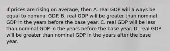 If prices are rising on​ average, then A. real GDP will always be equal to nominal GDP. B. real GDP will be <a href='https://www.questionai.com/knowledge/ktgHnBD4o3-greater-than' class='anchor-knowledge'>greater than</a> nominal GDP in the years before the base year. C. real GDP will be <a href='https://www.questionai.com/knowledge/k7BtlYpAMX-less-than' class='anchor-knowledge'>less than</a> nominal GDP in the years before the base year. D. real GDP will be greater than nominal GDP in the years after the base year.