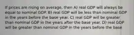 If prices are rising on average, then A) real GDP will always be equal to nominal GDP. B) real GDP will be less than nominal GDP in the years before the base year. C) real GDP will be greater than nominal GDP in the years after the base year. D) real GDP will be greater than nominal GDP in the years before the base