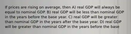 If prices are rising on average, then A) real GDP will always be equal to nominal GDP. B) real GDP will be less than nominal GDP in the years before the base year. C) real GDP will be greater than nominal GDP in the years after the base year. D) real GDP will be greater than nominal GDP in the years before the base