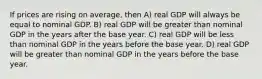 If prices are rising on average, then A) real GDP will always be equal to nominal GDP. B) real GDP will be greater than nominal GDP in the years after the base year. C) real GDP will be less than nominal GDP in the years before the base year. D) real GDP will be greater than nominal GDP in the years before the base year.