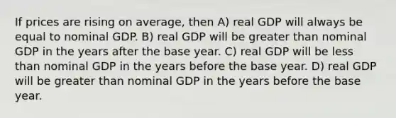 If prices are rising on average, then A) real GDP will always be equal to nominal GDP. B) real GDP will be greater than nominal GDP in the years after the base year. C) real GDP will be less than nominal GDP in the years before the base year. D) real GDP will be greater than nominal GDP in the years before the base year.