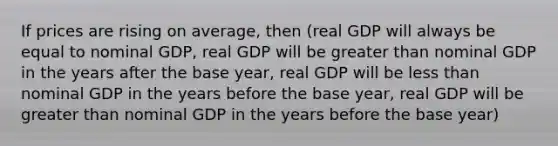 If prices are rising on average, then (real GDP will always be equal to nominal GDP, real GDP will be <a href='https://www.questionai.com/knowledge/ktgHnBD4o3-greater-than' class='anchor-knowledge'>greater than</a> nominal GDP in the years after the base year, real GDP will be <a href='https://www.questionai.com/knowledge/k7BtlYpAMX-less-than' class='anchor-knowledge'>less than</a> nominal GDP in the years before the base year, real GDP will be greater than nominal GDP in the years before the base year)