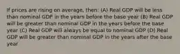 If prices are rising on average, then: (A) Real GDP will be less than nominal GDP in the years before the base year (B) Real GDP will be greater than nominal GDP in the years before the base year (C) Real GDP will always be equal to nominal GDP (D) Real GDP will be greater than nominal GDP in the years after the base year