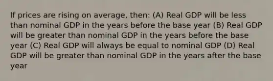 If prices are rising on average, then: (A) Real GDP will be less than nominal GDP in the years before the base year (B) Real GDP will be greater than nominal GDP in the years before the base year (C) Real GDP will always be equal to nominal GDP (D) Real GDP will be greater than nominal GDP in the years after the base year