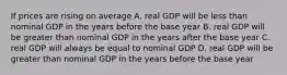 If prices are rising on average A. real GDP will be less than nominal GDP in the years before the base year B. real GDP will be greater than nominal GDP in the years after the base year C. real GDP will always be equal to nominal GDP D. real GDP will be greater than nominal GDP in the years before the base year