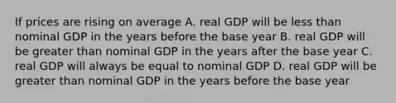 If prices are rising on average A. real GDP will be less than nominal GDP in the years before the base year B. real GDP will be greater than nominal GDP in the years after the base year C. real GDP will always be equal to nominal GDP D. real GDP will be greater than nominal GDP in the years before the base year