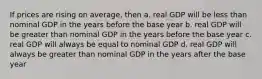 If prices are rising on average, then a. real GDP will be less than nominal GDP in the years before the base year b. real GDP will be greater than nominal GDP in the years before the base year c. real GDP will always be equal to nominal GDP d. real GDP will always be greater than nominal GDP in the years after the base year