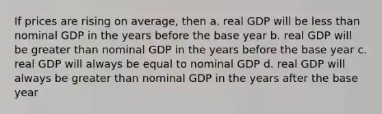 If prices are rising on average, then a. real GDP will be less than nominal GDP in the years before the base year b. real GDP will be greater than nominal GDP in the years before the base year c. real GDP will always be equal to nominal GDP d. real GDP will always be greater than nominal GDP in the years after the base year