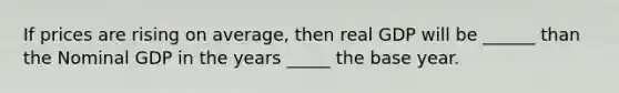 If prices are rising on average, then real GDP will be ______ than the Nominal GDP in the years _____ the base year.