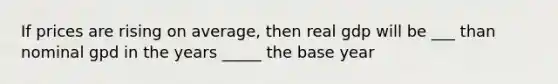 If prices are rising on average, then real gdp will be ___ than nominal gpd in the years _____ the base year