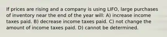 If prices are rising and a company is using LIFO, large purchases of inventory near the end of the year will: A) increase income taxes paid. B) decrease income taxes paid. C) not change the amount of income taxes paid. D) cannot be determined.