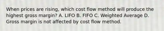 When prices are rising, which cost flow method will produce the highest gross margin? A. LIFO B. FIFO C. Weighted Average D. Gross margin is not affected by cost flow method.