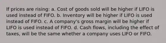 If prices are rising: a. Cost of goods sold will be higher if LIFO is used instead of FIFO. b. Inventory will be higher if LIFO is used instead of FIFO. c. A company's gross margin will be higher if LIFO is used instead of FIFO. d. Cash flows, including the effect of taxes, will be the same whether a company uses LIFO or FIFO.