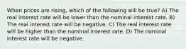 When prices are rising, which of the following will be true? A) The real interest rate will be lower than the nominal interest rate. B) The real interest rate will be negative. C) The real interest rate will be higher than the nominal interest rate. D) The nominal interest rate will be negative.