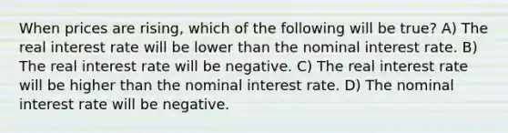 When prices are rising, which of the following will be true? A) The real interest rate will be lower than the nominal interest rate. B) The real interest rate will be negative. C) The real interest rate will be higher than the nominal interest rate. D) The nominal interest rate will be negative.