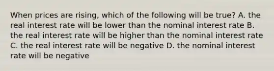 When prices are rising, which of the following will be true? A. the real interest rate will be lower than the nominal interest rate B. the real interest rate will be higher than the nominal interest rate C. the real interest rate will be negative D. the nominal interest rate will be negative