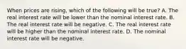 When prices are​ rising, which of the following will be​ true? A. The real interest rate will be lower than the nominal interest rate. B. The real interest rate will be negative. C. The real interest rate will be higher than the nominal interest rate. D. The nominal interest rate will be negative.