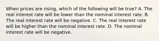 When prices are​ rising, which of the following will be​ true? A. The real interest rate will be lower than the nominal interest rate. B. The real interest rate will be negative. C. The real interest rate will be higher than the nominal interest rate. D. The nominal interest rate will be negative.