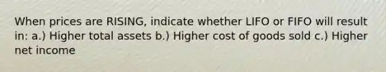 When prices are RISING, indicate whether LIFO or FIFO will result in: a.) Higher total assets b.) Higher cost of goods sold c.) Higher net income