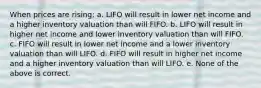 When prices are rising: a. LIFO will result in lower net income and a higher inventory valuation than will FIFO. b. LIFO will result in higher net income and lower inventory valuation than will FIFO. c. FIFO will result in lower net income and a lower inventory valuation than will LIFO. d. FIFO will result in higher net income and a higher inventory valuation than will LIFO. e. None of the above is correct.