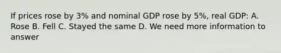 If prices rose by 3% and nominal GDP rose by 5%, real GDP: A. Rose B. Fell C. Stayed the same D. We need more information to answer