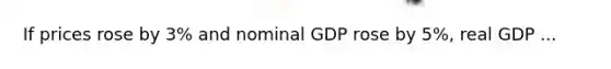 If prices rose by 3% and nominal GDP rose by 5%, real GDP ...